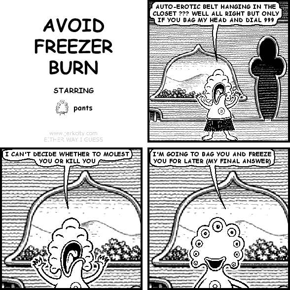 pants: AUTO-EROTIC BELT HANGING IN THE CLOSET ??? WELL ALL RIGHT BUT ONLY IF YOU BAG MY HEAD AND DIAL 999
pants: I CAN'T DECIDE WHETHER TO MOLEST YOU OR KILL YOU
pants: I'M GOING TO BAG YOU AND FREEZE YOU FOR LATER (MY FINAL ANSWER)