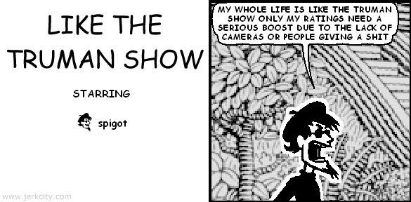 spigot: MY WHOLE LIFE IS LIKE THE TRUMAN SHOW ONLY MY RATINGS NEED A SERIOUS BOOST DUE TO THE LACK OF CAMERAS OR PEOPLE GIVING A SHIT