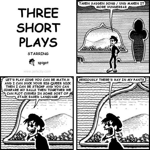 spigot: TAKEN SADDEN SONG / UND MAKEN IT MORE VUNDERBAR
spigot: LET'S PLAY CODE YOU CAN BE MATH.H AND I CAN SUCK YOUR BIG QUEER DICK THEN I CAN BE STRCMP AND YOU CAN COMPARE MY BALLS THEN TOGETHER WE CAN PLOT CURVES IN SOME SORT OF STACK BASED LANGUAGE
spigot: SERIOUSLY THERE'S HAY IN MY PANTS