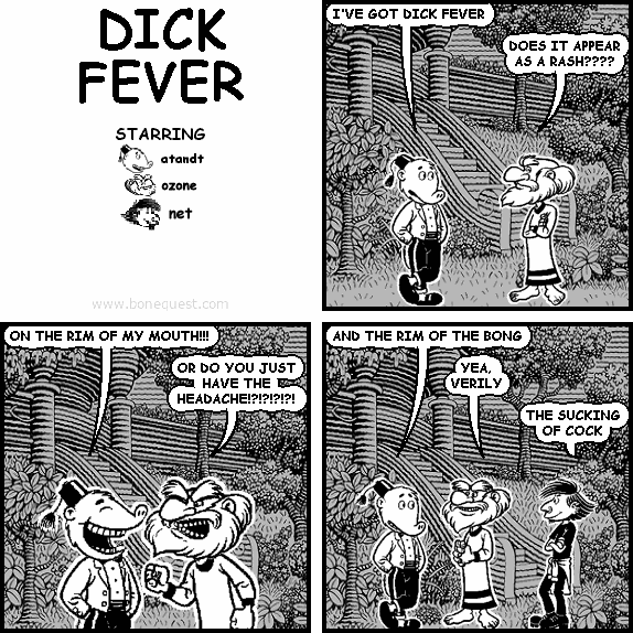 atandt: I'VE GOT DICK FEVER
ozone: DOES IT APPEAR AS A RASH????
atandt: ON THE RIM OF MY MOUTH!!!
ozone: OR DO YOU JUST HAVE THE HEADACHE!?!?!?!?!
atandt: AND THE RIM OF THE BONG
ozone: YEA, VERILY
net: THE SUCKING OF COCK