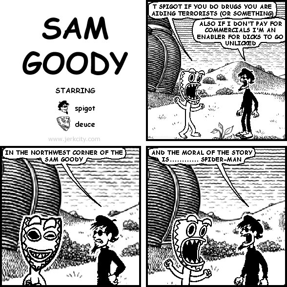 deuce: T SPIGOT IF YOU DO DRUGS YOU ARE AIDING TERRORISTS (OR SOMETHING)
spigot: ALSO IF I DON'T PAY FOR COMMERCIALS I'M AN ENABLER FOR DICKS TO GO UNLICKED
spigot: IN THE NORTHWEST CORNER OF THE SAM GOODY
spigot: AND THE MORAL OF THE STORY IS............ SPIDER-MAN