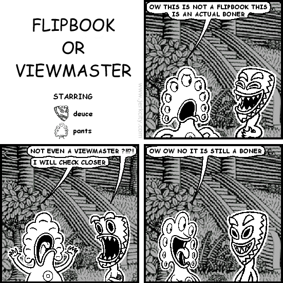 pants: OW THIS IS NOT A FLIPBOOK THIS IS AN ACTUAL BONER
deuce: NOT EVEN A VIEWMASTER ?!!?!
pants: I WILL CHECK CLOSER
pants: OW OW NO IT IS STILL A BONER