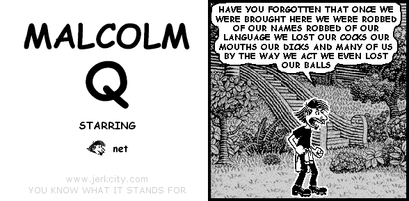 net: HAVE YOU FORGOTTEN THAT ONCE WE WERE BROUGHT HERE WE WERE ROBBED OF OUR NAMES ROBBED OF OUR LANGUAGE WE LOST OUR COCKS OUR MOUTHS OUR DICKS AND MANY OF US BY THE WAY WE ACT WE EVEN LOST OUR BALLS