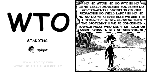 spigot: NO NO WTO!!!! NO NO WTO!!!!!! NO GENETICALLY MODIFIED FOODS!!!!!!!! NO GOVERNMENTAL SNOOPING ON OUR PRIVACY!!!!!! NO CHILD LABOR!!!!!! NO NO NO NO NO WHATEVER ELSE WE SEE THE ALTERNATIVE MEDIA SHOVING INTO THE SPOTLIGHT !!! WE'RE CONCERNED TOWNIE FUCKS WHO CAN'T GET LAID OR SCORE DRUGS IN OUR NEIGHBORHOOD