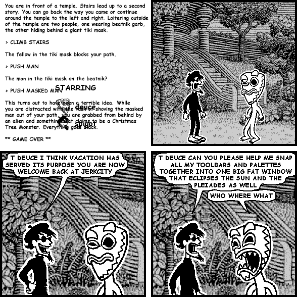 : You are in front of a temple.  Stairs lead up to a second story.  You can go back the way you came of continue around the temple to the left and right.  Loitering behind outside the temple are two people, one wearing beatnik garb, the other hiding behind a giant tiki mask.
> CLIMB STAIRS
: The fellow in the tiki mask blocks your path.
> PUSH MAN
: The man in the tiki mask or the beatnik?
> PUSH MASKED MAN
: This turns out to have been a terrible idea.  While you are distracted with the task of shoving the masked man out of the path, you are grabbed from behind by an alien and something that claims to be a Christmas Tree Monster.  Everything goes black.
** GAME OVER **


spigot: T DEUCE I THINK VACATION HAS SERVED ITS PURPOSE YOU ARE NOW WELCOME BACK AT JERKCITY
spigot: T DEUCE CAN YOU PLEASE HELP ME SNAP ALL MY TOOLBARS AND PALETTES TOGETHER INTO ONE BIG FAT WINDOW THAT ECLIPSES THE SUN AND THE PLEIADES AS WELL
deuce: WHO WHERE WHAT