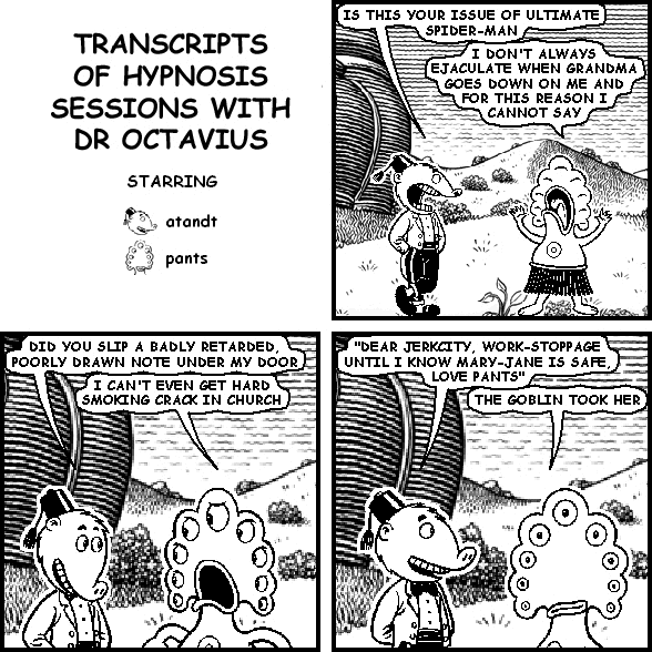 atandt: IS THIS YOUR ISSUE OF ULTIMATE SPIDER-MAN
pants: I DON'T ALWAYS EJACULATE WHEN GRANDMA GOES DOWN ON ME AND FOR THIS REASON I CANNOT SAY
atandt: DID YOU SLIP A BADLY RETARDED, POORLY DRAWN NOTE UNDER MY DOOR
pants: I CAN'T EVEN GET HARD SMOKING CRACK IN CHURCH
atandt: "DEAR JERKCITY, WORK-STOPPAGE UNTIL I KNOW MARY-JANE IS SAFE, LOVE PANTS"
pants: THE GOBLIN TOOK HER