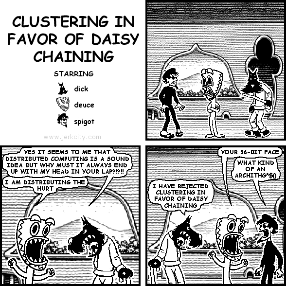 dick: YES IT SEEMS TO ME THAT DISTRIBUTED COMPUTING IS A SOUND IDEA BUT WHY MUST IT ALWAYS END UP WITH MY HEAD IN YOUR LAP?!?!!
deuce: I AM DISTRIBUTING THE HURT
deuce: YOUR 56-BIT FACE
spigot: WHAT KIND OF AN ARCHITHG*$()
dick: I HAVE REJECTED CLUSTERING IN FAVOR OF DAISY CHAINING