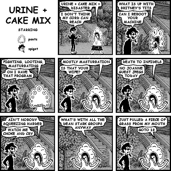 pants: URINE + CAKE MIX = DISASTER
spigot: I DON'T THINK MY CORD CAN REACH
pants: WHAT IS UP WITH BRITNEY'S TITS
spigot: CAN I REBOOT YOUR MACHINE
pants: FIGHTING, LOOTING, MASTURBATING
spigot: OH I HAVE THAT PROGRAM
pants: MOSTLY MASTURBATION
spigot: IS THAT YOUR WIFE?
pants: DEATH TO INFIDELS
spigot: NO JOANNE GUEST JPEGS TODAY
pants: AIN'T NOBODY SQUEEZING HARDER
spigot: WATCH ME CHOKE AND CRY
pants: WHAT'S WITH ALL THE DEAN STARK GROUPS ANYWAY
spigot: JUST PULLED A PIECE OF GRASS FROM MY MOUTH
pants: GOTO 10