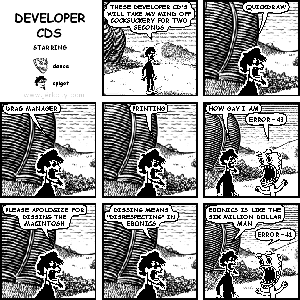 spigot: THESE DEVELOPER CD'S WILL TAKE MY MIND OFF COCKSUCKERY FOR TWO SECONDS
spigot: QUICKDRAW
spigot: DRAG MANAGER
spigot: PRINTING
spigot: HOW GAY I AM
deuce: ERROR -43
spigot: PLEASE APOLOGIZE FOR DISSING THE MACINTOSH
spigot: DISSING MEANS "DISRESPECTING" IN EBONICS
spigot: EBONICS IS LIKE THE SIX MILLION DOLLAR MAN
deuce: ERROR -41