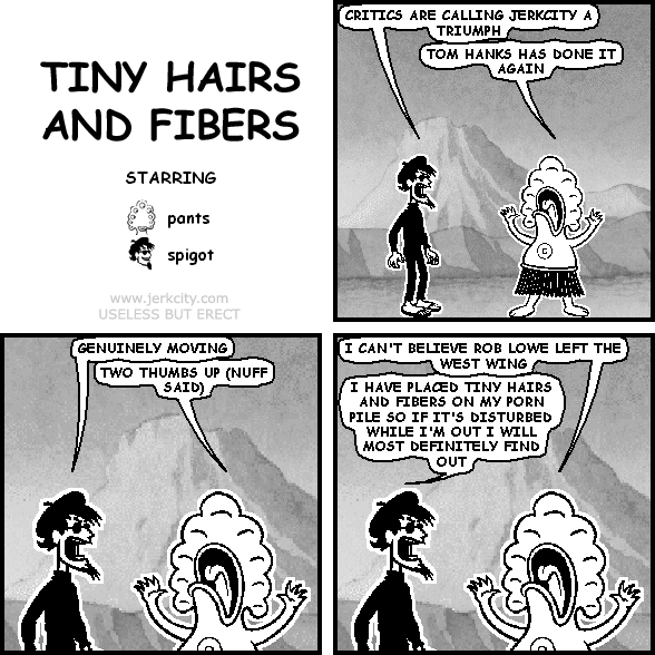 spigot: CRITICS ARE CALLING JERKCITY A TRIUMPH
pants: TOM HANKS HAS DONE IT AGAIN
spigot: GENUINELY MOVING
pants: TWO THUMBS UP (NUFF SAID)
pants: I CAN'T BELIEVE ROB LOWE LEFT THE WEST WING
spigot: I HAVE PLACED TINY HAIRS AND FIBERS ON MY PORN PILE SO IF IT'S DISTURBED WHILE I'M OUT I WILL MOST DEFINITELY FIND OUT