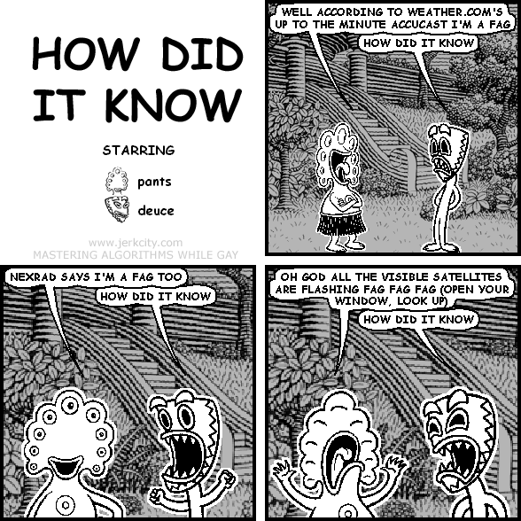 pants: WELL ACCORDING TO WEATHER.COM'S UP TO THE MINUTE ACCUCAST I'M A FAG
deuce: HOW DID IT KNOW
pants: NEXRAD SAYS I'M A FAG TOO
deuce: HOW DID IT KNOW
pants: OH GOD ALL THE VISIBLE SATELLITES ARE FLASHING FAG FAG FAG (OPEN YOUR WINDOW, LOOK UP)
deuce: HOW DID IT KNOW