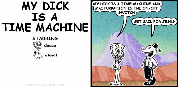 deuce: MY DICK IS A TIME MACHINE AND MASTURBATION IS THE ON/OFF SWITCH
atandt: SET SAIL FOR JESUS