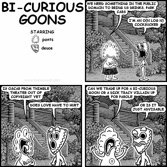 pants: WE NEED SOMETHING IN THE PUBLIC DOMAIN TO BRING US DRINKS, PARK CARS
deuce: I'M AN O(N LOG N) COCKSUCKER
pants: IS OSCAR FROM THIMBLE THEATER OUT OF COPYRIGHT YET
deuce: DOES LOVE HAVE TO HURT
pants: CAN WE TRADE UP FOR A BI-CURIOUS GOON OR A DICK TRACY VILLAIN UP FOR PAROLE
deuce: OR IS IT JUST ADVISABLE