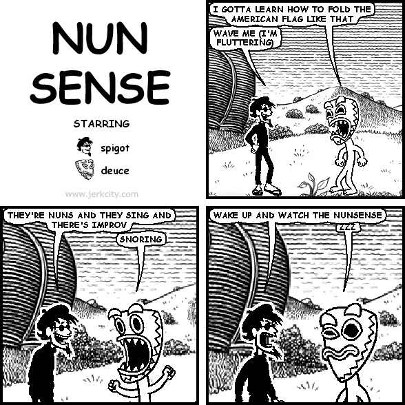 deuce: I GOTTA LEARN HOW TO FOLD THE AMERICAN FLAG LIKE THAT
spigot: WAVE ME (I'M FLUTTERING)
spigot: THEY'RE NUNS AND THEY SING AND THERE'S IMPROV
deuce: SNORING
spigot: WAKE UP AND WATCH THE NUNSENSE
deuce: ZZZ