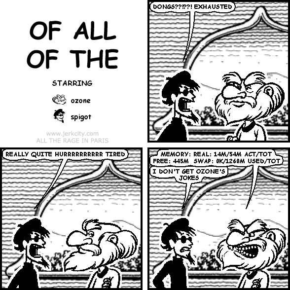 spigot: DONGS??!??! EXHAUSTED
spigot: REALLY QUITE HURRRRRRRRRR TIRED
ozone: MEMORY: REAL: 14M/54M ACT/TOT FREE: 445M SWAP: 0K/1260M USED/TOT
spigot: I DON'T GET OZONE'S JOKES