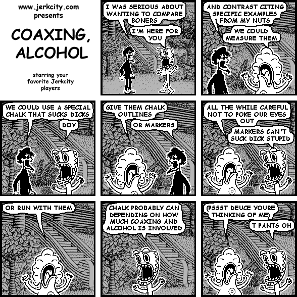 spigot: I WAS SERIOUS ABOUT WANTING TO COMPARE BONERS
deuce: I'M HERE FOR YOU
spigot: AND CONTRAST CITING SPECIFIC EXAMPLES FROM MY NUTS
pants: WE COULD MEASURE THEM
spigot: WE COULD USE A SPECIAL CHALK THAT SUCKS DICKS
deuce: DOY
pants: GIVE THEM CHALK OUTLINES
spigot: OR MARKERS
pants: ALL THE WHILE CAREFUL NOT TO POKE OUR EYES OUT
deuce: MARKERS CAN'T SUCK DICK STUPID
pants: OR RUN WITH THEM
deuce: CHALK PROBABLY CAN DEPENDING ON HOW MUCH COAXING AND ALCOHOL IS INVOLVED
pants: (PSSST DEUCE YOURE THINKING OF ME)
deuce: T PANTS OH