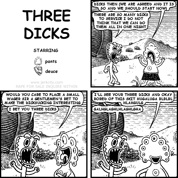 pants: DICKS THEN (WE ARE AGREED AND IT IS SO AND WE SHOULD START NOW)
deuce: THERE ARE SO MANY DICKS TO SERVICE I DO NOT THINK THAT WE CAN DO THEM ALL IN ONE NIGHT
pants: WOULD YOU CARE TO PLACE A SMALL WAGER SIR A GENTLEMEN'S BET TO MAKE THE DICKSUCKING INTERESTING
deuce: I BET YOU THREE DICKS
pants: I'LL SEE YOUR THREE DICKS AND OKAY BORED OF THIS SKIT HUGALUGA BLBLBL HLAHGULG
deuce: GALHGLAGHLHLAGHLGHA