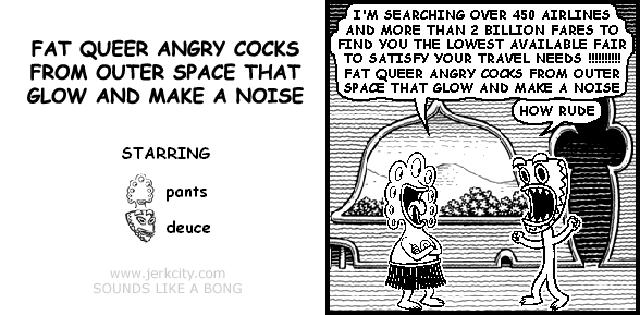 pants: I'M SEARCHING OVER 450 AIRLINES AND MORE THAN 2 BILLION FARES TO FIND YOU THE LOWEST AVAILABLE FAIR TO SATISFY YOUR TRAVEL NEEDS !!!!!!!!!! FAT QUEER ANGRY COCKS FROM OUTER SPACE THAT GLOW AND MAKE A NOISE
deuce: HOW RUDE