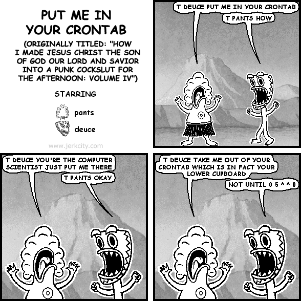 pants: T DEUCE PUT ME IN YOUR CRONTAB
deuce: T PANTS HOW
pants: T DEUCE YOU'RE THE COMPUTER SCIENTIST JUST PUT ME THERE
deuce: T PANTS OKAY
pants: T DEUCE TAKE ME OUT OF YOUR CRONTAB WHICH IS IN FACT YOUR LOWER CUPBOARD
deuce: NOT UNTIL 0 5 * * 0