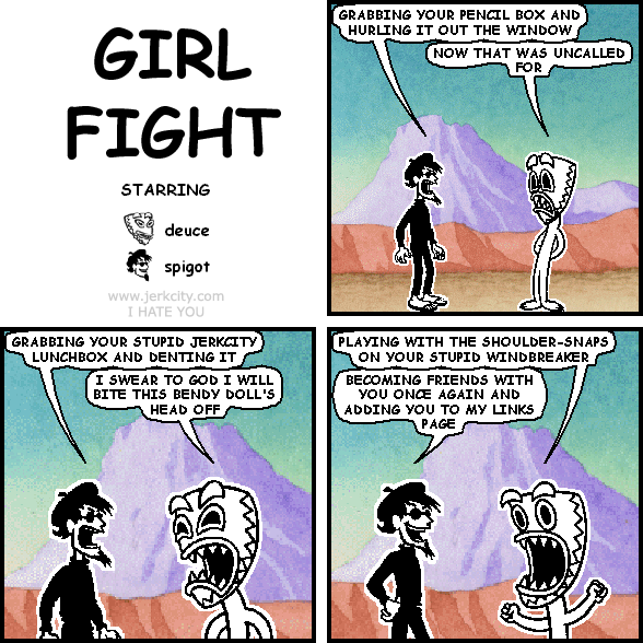 spigot: GRABBING YOUR PENCIL BOX AND HURLING IT OUT THE WINDOW
deuce: NOW THAT WAS UNCALLED FOR
spigot: GRABBING YOUR STUPID JERKCITY LUNCHBOX AND DENTING IT
deuce: I SWEAR TO GOD I WILL BITE THIS BENDY DOLL'S HEAD OFF
deuce: PLAYING WITH THE SHOULDER-SNAPS ON YOUR STUPID WINDBREAKER
spigot: BECOMING FRIENDS WITH YOU ONCE AGAIN AND ADDING YOU TO MY LINKS PAGE