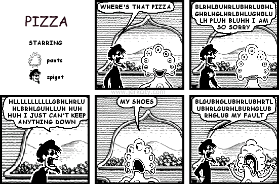 spigot: WHERE'S THAT PIZZA
spigot: BLRHLBUHRLUBHRLUBHLGHRLHGHRLBHLUGHBLULH PLUH BLUHH I AM SO SORRY
spigot: HLLLLLLLLLLGBHLHRLUHLBRHLGUHLLUH HUH HUH I JUST CAN'T KEEP ANYTHING DOWN
pants: MY SHOES
spigot: BLGUBHGLUBHRLUBHRTLUBHRLGURHLBURHGLUBRHGLUB MY FAULT
