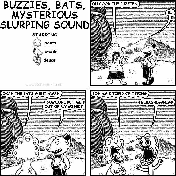 pants: OH GOOD THE BUZZIES
atandt: !!1
pants: OKAY THE BATS WENT AWAY
atandt: SOMEONE PUT ME OUT OF MY MISERY
pants: BOY AM I TIRED OF TYPING
deuce: GLHAGHLGAHLAG