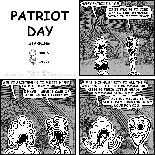 pants: HAPPY PATRIOT DAY !!!
deuce: IS IT WRONG TO JERK OFF TO THE HYPNOSIS SCENE IN OFFICE SPACE
pants: ARE YOU LISTENING TO ME ??? HAPPY PATRIOT DAY !!!!
deuce: I HAVE A SEVERE CASE OF ADULT-ONSET FAGGOTRY
pants: MAN'S INHUMANITY TO ALL THE WORLD'S LITTLE BONERS MMMM DUH KISSING THEIR LITTLE HEADS MMMMMM DICKS MMM
deuce: ARTHUR MILLER IS SERIOUSLY SUMMING UP MY LOVE FOR COCK