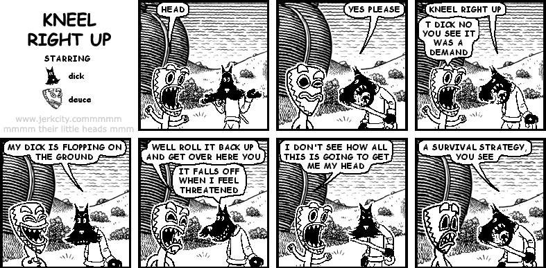 deuce: HEAD
dick: YES PLEASE
dick: KNEEL RIGHT UP
deuce: T DICK NO YOU SEE IT WAS A DEMAND
dick: MY DICK IS FLOPPING ON THE GROUND
deuce: WELL ROLL IT BACK UP AND GET OVER HERE YOU
dick: IT FALLS OFF WHEN I FEEL THREATENED
deuce: I DON'T SEE HOW ALL THIS IS GOING TO GET ME MY HEAD
dick: A SURVIVAL STRATEGY, YOU SEE