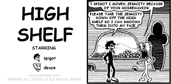 deuce: T SPIGOT I MOVED JERKCITY BECAUSE OF YOUR MISBEHAVIOR
spigot: PLEASE TAKE THE JERKCITY DOWN OFF THE HIGH SHELF SO I CAN SMOOSH THEM INTO MY FACE