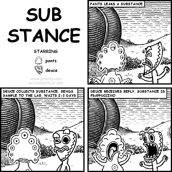 : PANTS LEAKS A SUBSTANCE
: DEUCE COLLECTS SUBSTANCE, SENDS SAMPLE TO THE LAB, WAITS 2-3 DAYS
: DEUCE RECEIVES REPLY, SUBSTANCE IS FRAPPUCCINO