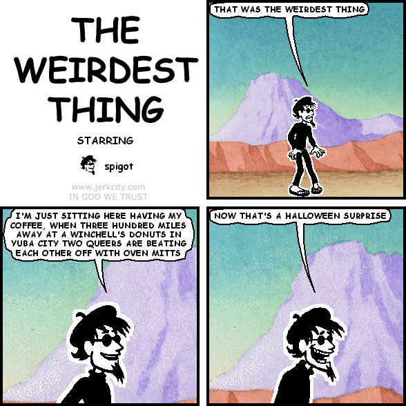 spigot: THAT WAS THE WEIRDEST THING
spigot: I'M JUST SITTING HERE HAVING MY COFFEE, WHEN THREE HUNDRED MILES AWAY AT A WINCHELL'S DONUTS IN YUBA CITY TWO QUEERS ARE BEATING EACH OTHER OFF WITH OVEN MITTS
spigot: NOW THAT'S A HALLOWEEN SURPRISE