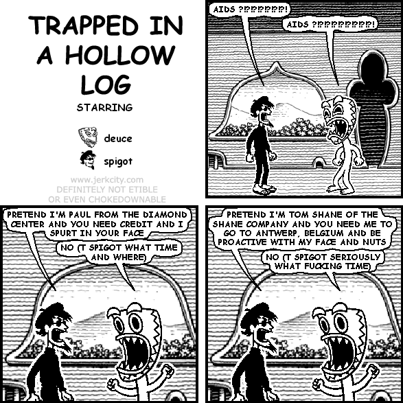 spigot: AIDS ?!?!?!?!?!?!?!
deuce: AIDS ?!?!?!?!?!?!?!?!?!
spigot: PRETEND I'M PAUL FROM THE DIAMOND CENTER AND YOU NEED CREDIT AND I SPURT IN YOUR FACE
deuce: NO (T SPIGOT WHAT TIME AND WHERE)
spigot: PRETEND I'M TOM SHANE OF THE SHANE COMPANY AND YOU NEED ME TO GO TO ANTWERP, BELGIUM AND BE PROACTIVE WITH MY FACE AND NUTS
deuce: NO (T SPIGOT SERIOUSLY WHAT FUCKING TIME)