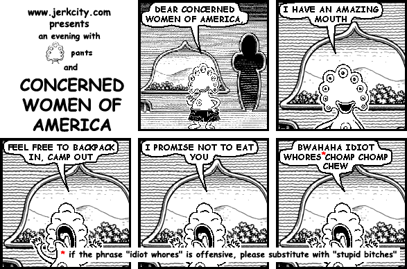 pants: DEAR CONCERNED WOMEN OF AMERICA,
pants: I HAVE AN AMAZING MOUTH
pants: FEEL FREE TO BACKPACK IN, CAMP OUT
pants: I PROMISE NOT TO EAT YOU
pants: BWAHAHA IDIOT WHORES* CHOMP CHOMP CHEW
: * if the phrase "idiot whores" is offensive, please substitute with "stupid bitches"
