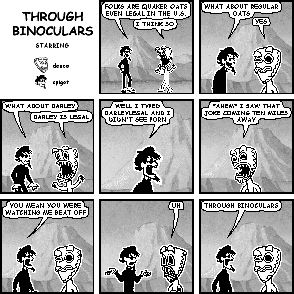 spigot: FOLKS ARE QUAKER OATS EVEN LEGAL IN THE U.S.
deuce: I THINK SO
spigot: WHAT ABOUT REGULAR OATS
deuce: YES
spigot: WHAT ABOUT BARLEY
deuce: BARLEY IS LEGAL
spigot: WELL I TYPED BARLEYLEGAL AND I DIDN'T SEE PORN
deuce: *AHEM* I SAW THAT JOKE COMING TEN MILES AWAY
spigot: YOU MEAN YOU WERE WATCHING ME BEAT OFF
deuce: UH
spigot: THROUGH BINOCULARS