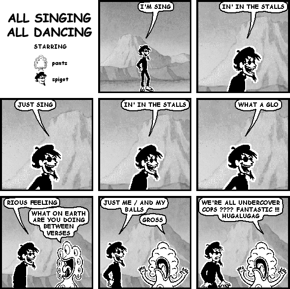 spigot: I'M SING
spigot: IN' IN THE STALLS
spigot: JUST SING
spigot: IN' IN THE STALLS
spigot: WHAT A GLO
spigot: RIOUS FEELING
pants: WHAT ON EARTH ARE YOU DOING BETWEEN VERSES
spigot: JUST ME / AND MY BALLS
pants: GROSS
pants: WE'RE ALL UNDERCOVER COPS ???? FANTASTIC !!! HUGALUGAG