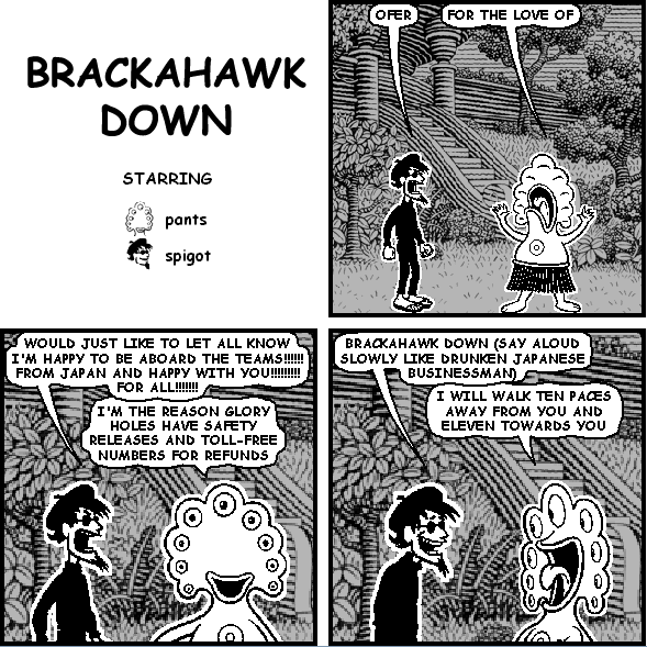 spigot: OFER
pants: FOR THE LOVE OF
spigot: WOULD JUST LIKE TO LET ALL KNOW I'M HAPPY TO BE ABOARD THE TEAMS!!!!!! FROM JAPAN AND HAPPY WITH YOU!!!!!!!!! FOR ALL!!!!!!!
pants: I'M THE REASON GLORY HOLES HAVE SAFETY RELEASES AND TOLL-FREE NUMBERS FOR REFUNDS
spigot: BRACKAHAWK DOWN (SAY ALOUD SLOWLY LIKE DRUNKEN JAPANESE BUSINESSMAN)
pants: I WILL WALK TEN PACES AWAY FROM YOU AND ELEVEN TOWARDS YOU