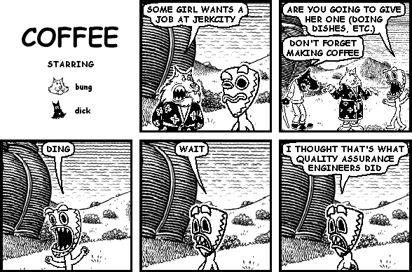 bung: SOME GIRL WANTS A JOB AT JERKCITY
deuce: ARE YOU GOING TO GIVE HER ONE (DOING DISHES, ETC.)
dick: DON'T FORGET MAKING COFFEE
deuce: DING
deuce: WAIT
deuce: I THOUGHT THAT'S WHAT QUALITY ASSURANCE ENGINEERS DID
