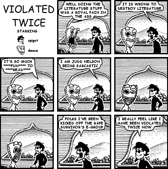 deuce: WELL DOING THE LITERATURE STUFF WAS A ROYAL PAIN IN THE ASS
spigot: IT IS WRONG TO DESTROY LITERATURE
spigot: IT'S SO MUCH ****FUN**** TO ****READ****
spigot: I AM JUDD NELSON BEING SARCASTIC
spigot: FOLKS I'VE BEEN KICKED OFF THE RAPE SURVIVOR'S E-GROUP
spigot: I REALLY FEEL LIKE I HAVE BEEN VIOLATED TWICE NOW