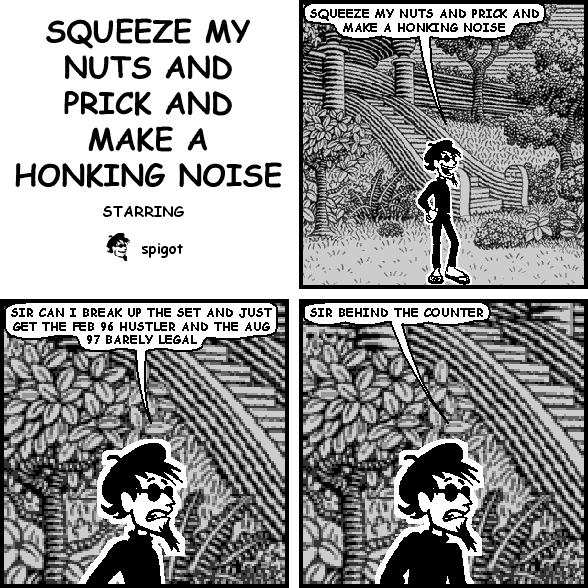 spigot: SQUEEZE MY NUTS AND PRICK AND MAKE A HONKING NOISE
spigot: SIR CAN I BREAK UP THE SET AND JUST GET THE FEB 96 HUSTLER AND THE AUG 97 BARELY LEGAL
spigot: SIR BEHIND THE COUNTER