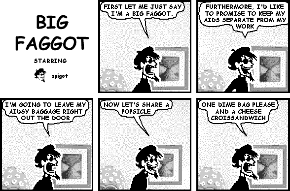 spigot: FIRST LET ME JUST SAY I'M A BIG FAGGOT.
spigot: FURTHERMORE, I'D LIKE TO PROMISE TO KEEP MY AIDS SEPARATE FROM MY WORK
spigot: I'M GOING TO LEAVE MY AIDSY BAGGAGE RIGHT OUT THE DOOR
spigot: NOW LET'S SHARE A POPSICLE
spigot: ONE DIME BAG PLEASE AND A CHEESE CROISSANDWICH