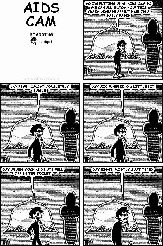 spigot: SO I'M PUTTING UP AN AIDS CAM SO WE CAN ALL ENJOY HOW THIS CRAZY DISEASE AFFECTS ME ON A DAILY BASIS
spigot: DAY FIVE: ALMOST COMPLETELY PURPLE
spigot: DAY SIX: WHEEZING A LITTLE BIT
spigot: DAY SEVEN: COCK AND NUTS FELL OFF IN THE TOILET
spigot: DAY EIGHT: MOSTLY JUST TIRED