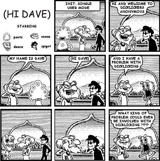 : INIT: SINGLE USER MODE
ozone: HI AND WELCOME TO DICKLICKERS ANONYMOUS
ozone: MY NAME IS DAVE
ozone: (HI DAVE)
ozone: AND I HAVE A PROBLEM WITH DICKLICKING
deuce: WHAT KIND OF PROBLEM COULD EVER BE INVOLVED WITH DICKLICKING ?!?!?