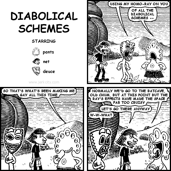 deuce: USING MY HOMO-RAY ON YOU
pants: OF ALL THE DIABOLICAL SCHEMES --
pants: SO THAT'S WHAT'S BEEN MAKING ME GAY ALL THIS TIME
pants: NORMALLY WE'D GO TO THE BATCAVE, OLD CHUM, BUT AT THIS POINT BUT THE RAY'S EFFECTS HAVE MADE THE SPACE FAR TOO CRUISY
net: LET'S GO THERE ANYWAY
deuce: W-W-WHAT