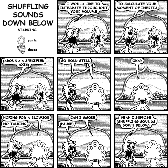 deuce: I WOULD LIKE TO INTEGRATE THROUGHOUT YOUR VOLUME
deuce: TO CALCULATE YOUR MOMENT OF INERTIA
deuce: (AROUND A SPECIFIED AXIS)
deuce: SO HOLD STILL
pants: UH
pants: OKAY
pants: HOPING FOR A BLOWJOB
deuce: NO TALKING
pants: CAN I SMOKE
deuce: (PAUSE)
deuce: YEAH I SUPPOSE (SHUFFLING SOUNDS DOWN BELOW)