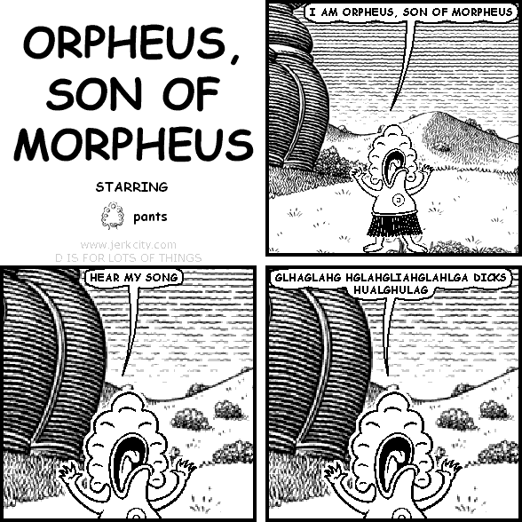 pants: I AM ORPHEUS, SON OF MORPHEUS
pants: HEAR MY SONG
pants: GLHAGLAHG HGLAHGLIAHGLAHLGA DICKS HUALGHULAG