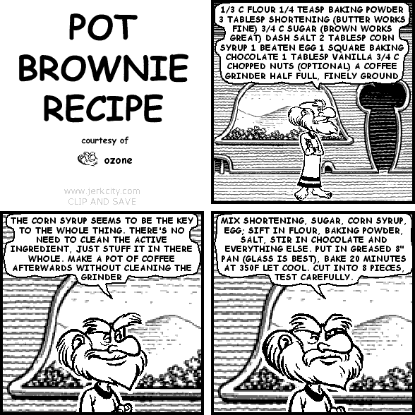 : OZONE'S POT BROWNIE RECIPE
ozone: 1/3 C FLOUR 1/4 TEASP BAKING POWDER 3 TABLESP SHORTENING (BUTTER WORKS FINE) 3/4 C SUGAR (BROWN WORKS GREAT) DASH SALT 2 TABLESP CORN SYRUP 1 BEATEN EGG 1 SQUARE BAKING CHOCOLATE 1 TABLESP VANILLA 3/4 C CHOPPED NUTS (OPTIONAL) A COFFEE GRINDER HALF FULL, FINELY GROUND
ozone: THE CORN SYRUP SEEMS TO BE THE KEY TO THE WHOLE THING. THERE'S NO NEED TO CLEAN THE ACTIVE INGREDIENT, JUST STUFF IT IN THERE WHOLE. MAKE A POT OF COFFEE AFTERWARDS WITHOUT CLEANING THE GRINDER
ozone: MIX SHORTENING, SUGAR, CORN SYRUP, EGG; SIFT IN FLOUR, BAKING POWDER, SALT, STIR IN CHOCOLATE AND EVERYTHING ELSE. PUT IN GREASED 8" PAN (GLASS IS BEST). BAKE 20 MINUTES AT 350F LET COOL. CUT INTO 8 PIECES, TEST CAREFULLY.