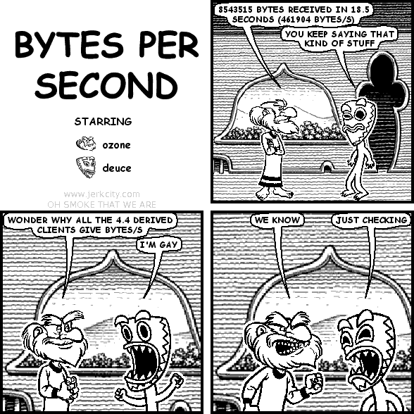 ozone: 8543515 BYTES RECEIVED IN 18.5 SECONDS (461904 BYTES/S)
deuce: YOU KEEP SAYING THAT KIND OF STUFF
ozone: WONDER WHY ALL THE 4.4 DERIVED CLIENTS GIVE BYTES/S
deuce: I'M GAY
ozone: WE KNOW
deuce: JUST CHECKING