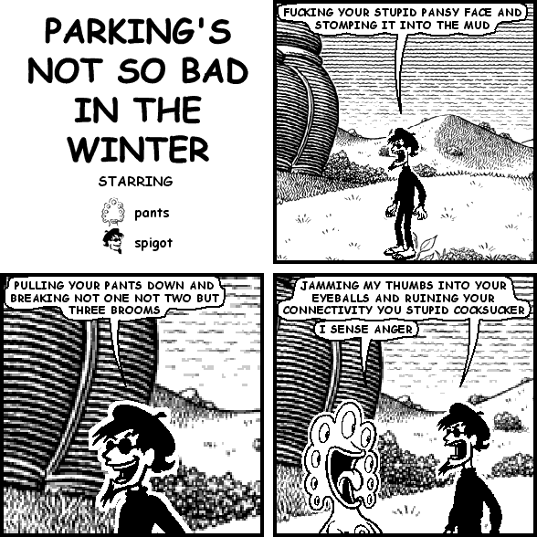 spigot: FUCKING YOUR STUPID PANSY FACE AND STOMPING IT INTO THE MUD
spigot: PULLING YOUR PANTS DOWN AND BREAKING NOT ONE NOT TWO BUT THREE BROOMS
spigot: JAMMING MY THUMBS INTO YOUR EYEBALLS AND RUINING YOUR CONNECTIVITY YOU STUPID COCKSUCKER
pants: I SENSE ANGER