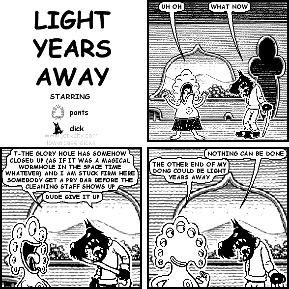 pants: UH OH
dick: WHAT NOW
pants: T-THE GLORY HOLE HAS SOMEHOW CLOSED UP (AS IF IT WAS A MAGICAL WORMHOLE IN THE SPACE TIME WHATEVER) AND I AM STUCK FIRM HERE SOMEBODY GET A PRY BAR BEFORE THE CLEANING STAFF SHOWS UP
dick: DUDE GIVE IT UP
dick: NOTHING CAN BE DONE
pants: THE OTHER END OF MY DONG COULD BE LIGHT YEARS AWAY