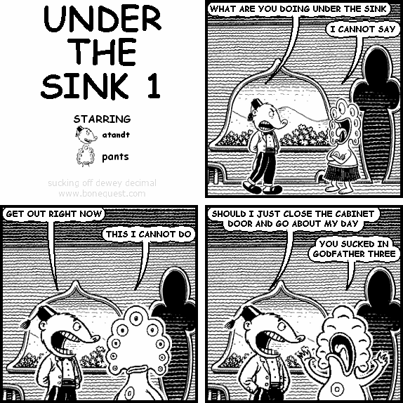 atandt: WHAT ARE YOU DOING UNDER THE SINK
pants: I CANNOT SAY
atandt: GET OUT RIGHT NOW
pants: THIS I CANNOT DO
atandt: SHOULD I JUST CLOSE THE CABINET DOOR AND GO ABOUT MY DAY
pants: YOU SUCKED IN GODFATHER THREE